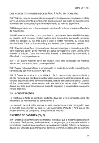 EB70-CI-11.404
2-5
QUE FOR ESTRITAMENTE NECESSÁRIO À AÇÃO EM COMBATE”.
2.8.7 Não é o caso de se estabelecer uma padronização na arrumação da mochila.
Deve-se, simplesmente, acondicionar, cada coisa em seu lugar, de acordo com o
material a ser transportado para o cumprimento da missão específica.
2.8.8 A regra deve ser: mínimo de peso, mínimo de volume e máxima liberdade
de movimento.
2.8.9 Em certas missões, como patrulhas e combate em áreas de difícil acesso
ou trânsito, será possível receber ordem para desequipar. A mochila, portanto,
ficará na posição ou na área para a qual o militar retornará, ou então será
recolhida aos Trens da Subunidade que a levarão para o seu novo destino.
2.8.10 Nestas situações, recomenda-se não sobrecarregar o cinto de guarnição
com materiais como: porta-marmita ou porta-carregadores, nem, ainda, levar
malotes a tiracolo. Caso isto seja feito limitará a liberdade de movimento e
dificultará o emprego da arma.
2.8.11 Se algum material deve ser levado, este será carregado na mochila,
aliviando-a, entretanto, tanto quanto possível.
2.8.12 A previsão do material a ser colocado no fardo de combate (mochila) pode
ser regulado por meio das NGA Aprn Op.
2.8.13 Como foi mostrado, a mochila é o fardo de combate do combatente a
pé. Os homens que combatem embarcados ou sempre acompanhados de suas
viaturas orgânicas como carro de combate, viatura transporte de armas, viatura-
oficina, viatura-rádio, entre outros, não necessitarão deste fardo. O material
deverá ser todo acondicionado no fardo de bagagem e transportado na própria
viatura orgânica.
2.8.14 OBSERVAÇÕES:
- a mochila é o fardo de combate, portanto, deve ser leve e compacta, para não
embaraçar os movimentos do combatente; e
- a munição deverá estar sempre à mão, mantendo o porta carregador, com
a munição suplementar ou para o Fuzil Automático Pesado (FAP), preso aos
ilhoses do cinto de campanha, à esquerda da mochila.
2.9 FARDO DE BAGAGEM (Fig 5)
2.9.1 Destina-se ao transporte do material individual que o militar necessitará em
campanha. Excluem-se, evidentemente, os artigos que, por força da missão, o
combatente conduzirá em seu fardo de combate (mochila). O fardo de bagagem
deverá ser utilizado para transportar somente o mínimo necessário ao conforto
 