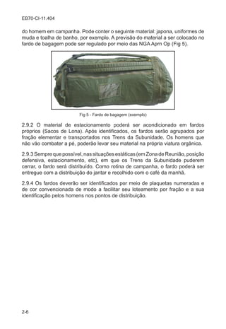 2-6
EB70-CI-11.404
do homem em campanha. Pode conter o seguinte material: japona, uniformes de
muda e toalha de banho, por exemplo. A previsão do material a ser colocado no
fardo de bagagem pode ser regulado por meio das NGA Aprn Op (Fig 5).
Fig 5 - Fardo de bagagem (exemplo)
2.9.2 O material de estacionamento poderá ser acondicionado em fardos
próprios (Sacos de Lona). Após identificados, os fardos serão agrupados por
fração elementar e transportados nos Trens da Subunidade. Os homens que
não vão combater a pé, poderão levar seu material na própria viatura orgânica.
2.9.3 Sempre que possível, nas situações estáticas (em Zona de Reunião, posição
defensiva, estacionamento, etc), em que os Trens da Subunidade puderem
cerrar, o fardo será distribuído. Como rotina de campanha, o fardo poderá ser
entregue com a distribuição do jantar e recolhido com o café da manhã.
2.9.4 Os fardos deverão ser identificados por meio de plaquetas numeradas e
de cor convencionada de modo a facilitar seu loteamento por fração e a sua
identificação pelos homens nos pontos de distribuição.
 