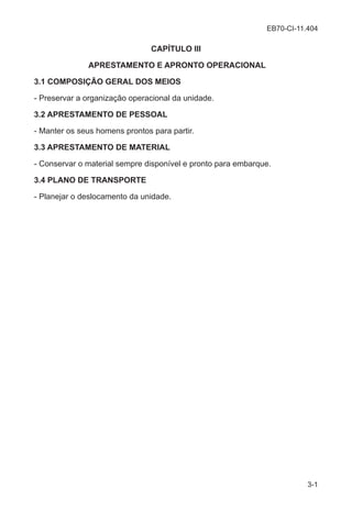EB70-CI-11.404
3-1
CAPÍTULO III
APRESTAMENTO E APRONTO OPERACIONAL
3.1 COMPOSIÇÃO GERAL DOS MEIOS
- Preservar a organização operacional da unidade.
3.2 APRESTAMENTO DE PESSOAL
- Manter os seus homens prontos para partir.
3.3 APRESTAMENTO DE MATERIAL
- Conservar o material sempre disponível e pronto para embarque.
3.4 PLANO DE TRANSPORTE
- Planejar o deslocamento da unidade.
 