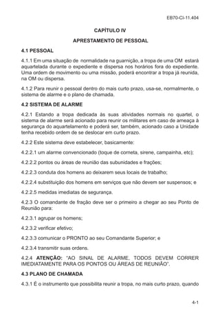 EB70-CI-11.404
4-1
CAPÍTULO IV
APRESTAMENTO DE PESSOAL
4.1 PESSOAL
4.1.1 Em uma situação de normalidade na guarnição, a tropa de uma OM estará
aquartelada durante o expediente e dispersa nos horários fora do expediente.
Uma ordem de movimento ou uma missão, poderá encontrar a tropa já reunida,
na OM ou dispersa.
4.1.2 Para reunir o pessoal dentro do mais curto prazo, usa-se, normalmente, o
sistema de alarme e o plano de chamada.
4.2 SISTEMA DE ALARME
4.2.1 Estando a tropa dedicada às suas atividades normais no quartel, o
sistema de alarme será acionado para reunir os militares em caso de ameaça à
segurança do aquartelamento e poderá ser, também, acionado caso a Unidade
tenha recebido ordem de se deslocar em curto prazo.
4.2.2 Este sistema deve estabelecer, basicamente:
4.2.2.1 um alarme convencionado (toque de corneta, sirene, campainha, etc);
4.2.2.2 pontos ou áreas de reunião das subunidades e frações;
4.2.2.3 conduta dos homens ao deixarem seus locais de trabalho;
4.2.2.4 substituição dos homens em serviços que não devem ser suspensos; e
4.2.2.5 medidas imediatas de segurança.
4.2.3 O comandante de fração deve ser o primeiro a chegar ao seu Ponto de
Reunião para:
4.2.3.1 agrupar os homens;
4.2.3.2 verificar efetivo;
4.2.3.3 comunicar o PRONTO ao seu Comandante Superior; e
4.2.3.4 transmitir suas ordens.
4.2.4 ATENÇÃO: “AO SINAL DE ALARME, TODOS DEVEM CORRER
IMEDIATAMENTE PARA OS PONTOS OU ÁREAS DE REUNIÃO”.
4.3 PLANO DE CHAMADA
4.3.1 É o instrumento que possibilita reunir a tropa, no mais curto prazo, quando
 