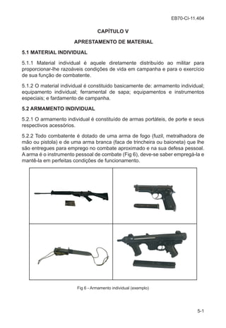 EB70-CI-11.404
5-1
CAPÍTULO V
APRESTAMENTO DE MATERIAL
5.1 MATERIAL INDIVIDUAL
5.1.1 Material individual é aquele diretamente distribuído ao militar para
proporcionar-lhe razoáveis condições de vida em campanha e para o exercício
de sua função de combatente.
5.1.2 O material individual é constituido basicamente de: armamento individual;
equipamento individual; ferramental de sapa; equipamentos e instrumentos
especiais; e fardamento de campanha.
5.2 ARMAMENTO INDIVIDUAL
5.2.1 O armamento individual é constituído de armas portáteis, de porte e seus
respectivos acessórios.
5.2.2 Todo combatente é dotado de uma arma de fogo (fuzil, metralhadora de
mão ou pistola) e de uma arma branca (faca de trincheira ou baioneta) que lhe
são entregues para emprego no combate aproximado e na sua defesa pessoal.
A arma é o instrumento pessoal de combate (Fig 6), deve-se saber empregá-la e
mantê-la em perfeitas condições de funcionamento.
Fig 6 - Armamento individual (exemplo)
 