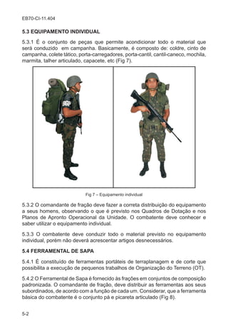 5-2
EB70-CI-11.404
5.3 EQUIPAMENTO INDIVIDUAL
5.3.1 É o conjunto de peças que permite acondicionar todo o material que
será conduzido em campanha. Basicamente, é composto de: coldre, cinto de
campanha, colete tático, porta-carregadores, porta-cantil, cantil-caneco, mochila,
marmita, talher articulado, capacete, etc (Fig 7).
Fig 7 – Equipamento individual
5.3.2 O comandante de fração deve fazer a correta distribuição do equipamento
a seus homens, observando o que é previsto nos Quadros de Dotação e nos
Planos de Apronto Operacional da Unidade. O combatente deve conhecer e
saber utilizar o equipamento individual.
5.3.3 O combatente deve conduzir todo o material previsto no equipamento
individual, porém não deverá acrescentar artigos desnecessários.
5.4 FERRAMENTAL DE SAPA
5.4.1 É constituído de ferramentas portáteis de terraplanagem e de corte que
possibilita a execução de pequenos trabalhos de Organização do Terreno (OT).
5.4.2 O Ferramental de Sapa é fornecido às frações em conjuntos de composição
padronizada. O comandante de fração, deve distribuir as ferramentas aos seus
subordinados, de acordo com a função de cada um. Considerar, que a ferramenta
básica do combatente é o conjunto pá e picareta articulado (Fig 8).
 