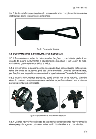 EB70-CI-11.404
5-3
5.4.3 As demais ferramentas deverão ser consideradas complementares e serão
distribuídas como instrumentos adicionais.
Fig 8 – Ferramental de sapa
5.5 EQUIPAMENTOS E INSTRUMENTOS ESPECIAIS
5.5.1 Para o desempenho de determinadas funções, o combatente poderá ser
dotado de alguns instrumentos e equipamentos especiais (Fig 9), além da más-
cara contra gases que é fornecida a todos.
5.5.2 Em princípio, a máscara contra gases não deve ser conduzida pelo comba-
tente em todas as situações, pois seu uso é eventual. Deverão ser embaladas,
por frações, em engradados que serão transportados nos Trens da Subunidade.
5.5.3 Outros instrumentos especiais, como óculos de visão noturna, também
deverão constar do aprestamento e medidas específicas devem ser adotadas
para sua condução e utilização.
Fig 9 – Equipamentos e instrumentos especiais
5.5.4 Quando houver necessidade do uso da máscara ou quando houver ameaça
de emprego de agentes químicos, estas serão distribuídas aos combatentes.
 