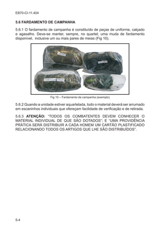 5-4
EB70-CI-11.404
5.6 FARDAMENTO DE CAMPANHA
5.6.1 O fardamento de campanha é constituído de peças de uniforme, calçado
e agasalho. Deve-se manter, sempre, no quartel, uma muda de fardamento
disponível, inclusive um ou mais pares de meias (Fig 10).
Fig 10 – Fardamento de campanha (exemplo)
5.6.2 Quando a unidade estiver aquartelada, todo o material deverá ser arrumado
em escaninhos individuais que ofereçam facilidade de verificação e de retirada.
5.6.3 ATENÇÃO: “TODOS OS COMBATENTES DEVEM CONHECER O
MATERIAL INDIVIDUAL DE QUE SÃO DOTADOS”; E “UMA PROVIDÊNCIA
PRÁTICA SERÁ DISTRIBUIR A CADA HOMEM UM CARTÃO PLASTIFICADO
RELACIONANDO TODOS OS ARTIGOS QUE LHE SÃO DISTRIBUÍDOS”.
 