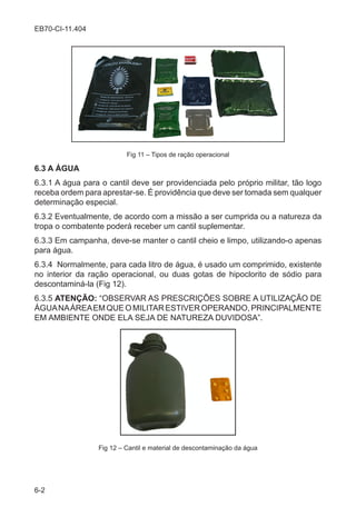 6-2
EB70-CI-11.404
Fig 11 – Tipos de ração operacional
6.3 A ÁGUA
6.3.1 A água para o cantil deve ser providenciada pelo próprio militar, tão logo
receba ordem para aprestar-se. É providência que deve ser tomada sem qualquer
determinação especial.
6.3.2 Eventualmente, de acordo com a missão a ser cumprida ou a natureza da
tropa o combatente poderá receber um cantil suplementar.
6.3.3 Em campanha, deve-se manter o cantil cheio e limpo, utilizando-o apenas
para água.
6.3.4 Normalmente, para cada litro de água, é usado um comprimido, existente
no interior da ração operacional, ou duas gotas de hipoclorito de sódio para
descontaminá-la (Fig 12).
6.3.5 ATENÇÃO: “OBSERVAR AS PRESCRIÇÕES SOBRE A UTILIZAÇÃO DE
ÁGUANAÁREAEMQUEOMILITARESTIVEROPERANDO,PRINCIPALMENTE
EM AMBIENTE ONDE ELA SEJA DE NATUREZA DUVIDOSA”.
Fig 12 – Cantil e material de descontaminação da água
 