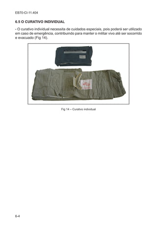 6-4
EB70-CI-11.404
6.5 O CURATIVO INDIVIDUAL
- O curativo individual necessita de cuidados especiais, pois poderá ser utilizado
em caso de emergência, contribuindo para manter o militar vivo até ser socorrido
e evacuado (Fig 14).
Fig 14 – Curativo individual
 