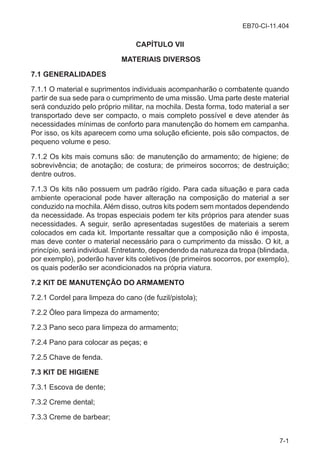 EB70-CI-11.404
7-1
CAPÍTULO VII
MATERIAIS DIVERSOS
7.1 GENERALIDADES
7.1.1 O material e suprimentos individuais acompanharão o combatente quando
partir de sua sede para o cumprimento de uma missão. Uma parte deste material
será conduzido pelo próprio militar, na mochila. Desta forma, todo material a ser
transportado deve ser compacto, o mais completo possível e deve atender às
necessidades mínimas de conforto para manutenção do homem em campanha.
Por isso, os kits aparecem como uma solução eficiente, pois são compactos, de
pequeno volume e peso.
7.1.2 Os kits mais comuns são: de manutenção do armamento; de higiene; de
sobrevivência; de anotação; de costura; de primeiros socorros; de destruição;
dentre outros.
7.1.3 Os kits não possuem um padrão rígido. Para cada situação e para cada
ambiente operacional pode haver alteração na composição do material a ser
conduzido na mochila.Além disso, outros kits podem sem montados dependendo
da necessidade. As tropas especiais podem ter kits próprios para atender suas
necessidades. A seguir, serão apresentadas sugestões de materiais a serem
colocados em cada kit. Importante ressaltar que a composição não é imposta,
mas deve conter o material necessário para o cumprimento da missão. O kit, a
princípio, será individual. Entretanto, dependendo da natureza da tropa (blindada,
por exemplo), poderão haver kits coletivos (de primeiros socorros, por exemplo),
os quais poderão ser acondicionados na própria viatura.
7.2 KIT DE MANUTENÇÃO DO ARMAMENTO
7.2.1 Cordel para limpeza do cano (de fuzil/pistola);
7.2.2 Óleo para limpeza do armamento;
7.2.3 Pano seco para limpeza do armamento;
7.2.4 Pano para colocar as peças; e
7.2.5 Chave de fenda.
7.3 KIT DE HIGIENE
7.3.1 Escova de dente;
7.3.2 Creme dental;
7.3.3 Creme de barbear;
 