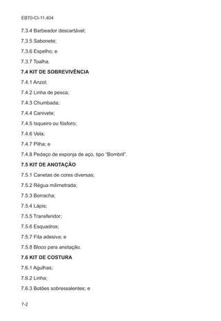 7-2
EB70-CI-11.404
7.3.4 Barbeador descartável;
7.3.5 Sabonete;
7.3.6 Espelho; e
7.3.7 Toalha.
7.4 KIT DE SOBREVIVÊNCIA
7.4.1 Anzol;
7.4.2 Linha de pesca;
7.4.3 Chumbada;
7.4.4 Canivete;
7.4.5 Isqueiro ou fósforo;
7.4.6 Vela;
7.4.7 Pilha; e
7.4.8 Pedaço de esponja de aço, tipo “Bombril”.
7.5 KIT DE ANOTAÇÃO
7.5.1 Canetas de cores diversas;
7.5.2 Régua milimetrada;
7.5.3 Borracha;
7.5.4 Lápis;
7.5.5 Transferidor;
7.5.6 Esquadros;
7.5.7 Fita adesiva; e
7.5.8 Bloco para anotação.
7.6 KIT DE COSTURA
7.6.1 Agulhas;
7.6.2 Linha;
7.6.3 Botões sobressalentes; e
 