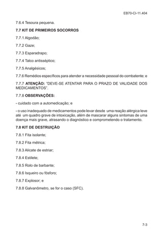 EB70-CI-11.404
7-3
7.6.4 Tesoura pequena.
7.7 KIT DE PRIMEIROS SOCORROS
7.7.1 Algodão;
7.7.2 Gaze;
7.7.3 Esparadrapo;
7.7.4 Talco antisséptico;
7.7.5 Analgésicos;
7.7.6 Remédios específicos para atender a necessidade pessoal do combatente; e
7.7.7 ATENÇÃO: “DEVE-SE ATENTAR PARA O PRAZO DE VALIDADE DOS
MEDICAMENTOS”.
7.7.8 OBSERVAÇÕES:
- cuidado com a automedicação; e
- o uso inadequado de medicamentos pode levar desde uma reação alérgica leve
até um quadro grave de intoxicação, além de mascarar alguns sintomas de uma
doença mais grave, atrasando o diagnóstico e comprometendo o tratamento.
7.8 KIT DE DESTRUIÇÃO
7.8.1 Fita isolante;
7.8.2 Fita métrica;
7.8.3 Alicate de estriar;
7.8.4 Estilete;
7.8.5 Rolo de barbante;
7.8.6 Isqueiro ou fósforo;
7.8.7 Explosor; e
7.8.8 Galvanômetro, se for o caso (SFC).
 
