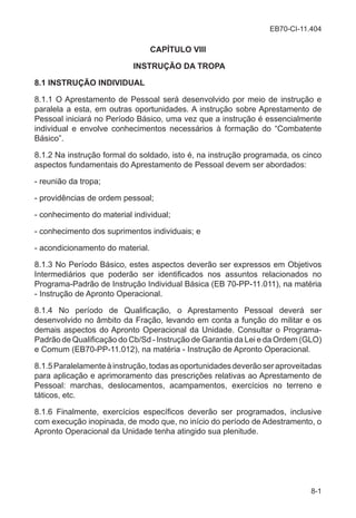 EB70-CI-11.404
8-1
CAPÍTULO VIII
INSTRUÇÃO DA TROPA
8.1 INSTRUÇÃO INDIVIDUAL
8.1.1 O Aprestamento de Pessoal será desenvolvido por meio de instrução e
paralela a esta, em outras oportunidades. A instrução sobre Aprestamento de
Pessoal iniciará no Período Básico, uma vez que a instrução é essencialmente
individual e envolve conhecimentos necessários à formação do “Combatente
Básico”.
8.1.2 Na instrução formal do soldado, isto é, na instrução programada, os cinco
aspectos fundamentais do Aprestamento de Pessoal devem ser abordados:
- reunião da tropa;
- providências de ordem pessoal;
- conhecimento do material individual;
- conhecimento dos suprimentos individuais; e
- acondicionamento do material.
8.1.3 No Período Básico, estes aspectos deverão ser expressos em Objetivos
Intermediários que poderão ser identificados nos assuntos relacionados no
Programa-Padrão de Instrução Individual Básica (EB 70-PP-11.011), na matéria
- Instrução de Apronto Operacional.
8.1.4 No período de Qualificação, o Aprestamento Pessoal deverá ser
desenvolvido no âmbito da Fração, levando em conta a função do militar e os
demais aspectos do Apronto Operacional da Unidade. Consultar o Programa-
Padrão de Qualificação do Cb/Sd - Instrução de Garantia da Lei e da Ordem (GLO)
e Comum (EB70-PP-11.012), na matéria - Instrução de Apronto Operacional.
8.1.5Paralelamenteàinstrução,todasasoportunidadesdeverãoseraproveitadas
para aplicação e aprimoramento das prescrições relativas ao Aprestamento de
Pessoal: marchas, deslocamentos, acampamentos, exercícios no terreno e
táticos, etc.
8.1.6 Finalmente, exercícios específicos deverão ser programados, inclusive
com execução inopinada, de modo que, no início do período de Adestramento, o
Apronto Operacional da Unidade tenha atingido sua plenitude.
 