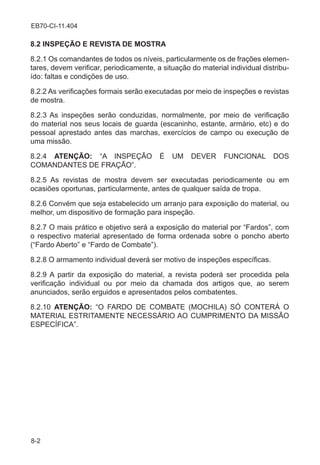 8-2
EB70-CI-11.404
8.2 INSPEÇÃO E REVISTA DE MOSTRA
8.2.1 Os comandantes de todos os níveis, particularmente os de frações elemen-
tares, devem verificar, periodicamente, a situação do material individual distribu-
ído: faltas e condições de uso.
8.2.2 As verificações formais serão executadas por meio de inspeções e revistas
de mostra.
8.2.3 As inspeções serão conduzidas, normalmente, por meio de verificação
do material nos seus locais de guarda (escaninho, estante, armário, etc) e do
pessoal aprestado antes das marchas, exercícios de campo ou execução de
uma missão.
8.2.4 ATENÇÃO: “A INSPEÇÃO É UM DEVER FUNCIONAL DOS
COMANDANTES DE FRAÇÃO”.
8.2.5 As revistas de mostra devem ser executadas periodicamente ou em
ocasiões oportunas, particularmente, antes de qualquer saída de tropa.
8.2.6 Convém que seja estabelecido um arranjo para exposição do material, ou
melhor, um dispositivo de formação para inspeção.
8.2.7 O mais prático e objetivo será a exposição do material por “Fardos”, com
o respectivo material apresentado de forma ordenada sobre o poncho aberto
(“Fardo Aberto” e “Fardo de Combate”).
8.2.8 O armamento individual deverá ser motivo de inspeções específicas.
8.2.9 A partir da exposição do material, a revista poderá ser procedida pela
verificação individual ou por meio da chamada dos artigos que, ao serem
anunciados, serão erguidos e apresentados pelos combatentes.
8.2.10 ATENÇÃO: “O FARDO DE COMBATE (MOCHILA) SÓ CONTERÁ O
MATERIAL ESTRITAMENTE NECESSÁRIO AO CUMPRIMENTO DA MISSÃO
ESPECÍFICA”.
 
