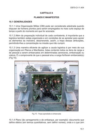 EB70-CI-11.404
10-1
CAPÍTULO X
PLANOS E MANIFESTOS
10.1 GENERALIDADES
10.1.1 Uma Organização Militar (OM) pode ser considerada adestrada quando
dispuser de homens prontos para serem empregados no mais curto espaço de
tempo a partir do momento em que for acionada.
10.1.2 Além da preparação individual de cada combatente, é importante que a
logística também esteja organizada e em condições de se aprestar para apoiar
os elementos da manobra, desonerando, assim, a tropa dessas atribuições,
permitindo-lhes a concentração na missão que irão cumprir.
10.1.3 Uma maneira eficiente de agilizar a cauda logística é por meio de sua
organização em Planos e Manifestos, listas contendo todos os itens de carga e
de pessoal a serem embarcados em determinadas aeronaves, embarcação ou
viatura. É o comprovante de que o pessoal e/ou a carga foi/foram embarcado(s)
(Fig 15).
Fig 15 - Tropa aprestada e embarcada
10.1.4 Plano (de carregamento e de embarque, por exemplo): documento que
define efetivo (em termos quantitativos, sem definir nomes), onde e o que (em
 