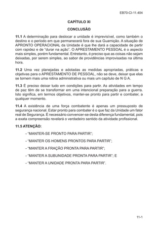 EB70-CI-11.404
11-1
CAPÍTULO XI
CONCLUSÃO
11.1 A determinação para deslocar a unidade é imprevisível, como também o
destino e o período em que permanecerá fora de sua Guarnição. A situação de
APRONTO OPERACIONAL da Unidade é que lhe dará a capacidade de partir
com rapidez e de “durar na ação”. O APRESTAMENTO PESSOAL é o aspecto
mais simples, porém fundamental. Entretanto, é preciso que as coisas não sejam
deixadas, por serem simples, ao sabor de providências improvisadas na última
hora.
11.2 Uma vez planejadas e adotadas as medidas apropriadas, práticas e
objetivas para o APRESTAMENTO DE PESSOAL, não se deve, deixar que elas
se tornem mais uma rotina administrativa ou mais um capítulo de N G A.
11.3 É preciso deixar tudo em condições para partir. As atividades em tempo
de paz têm de se transformar em uma intencional preparação para a guerra.
Isto significa, em termos objetivos, manter-se pronto para partir e combater, a
qualquer momento.
11.4 A existência de uma força combatente é apenas um pressuposto de
segurança nacional. Estar pronto para combater é o que faz da Unidade um fator
real de Segurança. É necessário convencer-se desta diferença fundamental, pois
a exata compreensão revelará o verdadeiro sentido da atividade profissional.
11.5 ATENÇÃO:
- “MANTER-SE PRONTO PARA PARTIR”;
- “MANTER OS HOMENS PRONTOS PARA PARTIR”;
- “MANTER A FRAÇÃO PRONTA PARA PARTIR”;
- “MANTER A SUBUNIDADE PRONTA PARA PARTIR”; E
- “MANTER A UNIDADE PRONTA PARA PARTIR”.
 