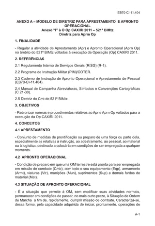 EB70-CI-11.404
A-1
ANEXO A – MODELO DE DIRETRIZ PARA APRESTAMENTO E APRONTO
OPERACIONAL
Anexo “I” à O Op CAXIRI 2011 – 521º BIMtz
Diretriz para Aprm Op
1. FINALIDADE
- Regular a atividade de Aprestamento (Apr) e Apronto Operacional (Aprn Op)
no âmbito do 521º BIMtz voltados à execução da Operação (Op) CAXIRI 2011.
2. REFERÊNCIAS
2.1 Regulamento Interno de Serviços Gerais (RISG) (R-1).
2.2 Programa de Instrução Militar (PIM)/COTER.
2.3 Caderno de Instrução de Apronto Operacional e Aprestamento de Pessoal
(EB70-CI-11.404).
2.4 Manual de Campanha Abreviaturas, Símbolos e Convenções Cartográficas
(C 21-30).
2.5 Diretriz do Cmt do 521º BIMtz.
3. OBJETIVOS
- Padronizar normas e procedimentos relativos ao Apr e Aprn Op voltados para a
execução da Op CAXIRI 2011.
4. CONCEITOS
4.1 APRESTAMENTO
- Conjunto de medidas de prontificação ou preparo de uma força ou parte dela,
especialmente as relativas à instrução, ao adestramento, ao pessoal, ao material
ou à logística, destinado a colocá-la em condições de ser empregada a qualquer
momento.
4.2 APRONTO OPERACIONAL
- Condição de preparo em que uma OM terrestre está pronta para ser empregada
em missão de combate (Cmb), com todo o seu equipamento (Eqp), armamento
(Armt), viaturas (Vtr), munições (Mun), suprimentos (Sup) e demais fardos de
material (Mat).
4.3 SITUAÇÃO DE APRONTO OPERACIONAL
- É a situação que permite à OM, sem modificar suas atividades normais,
permanecer em condições de passar, no mais curto prazo, à Situação de Ordem
de Marcha a fim de, rapidamente, cumprir missão de combate. Caracteriza-se,
dessa forma, pela capacidade adquirida de iniciar, prontamente, operações de
 