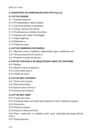 A-4
EB70-CI-11.404
6. SUGESTÕES DA COMPOSIÇÃO DOS KITS (Fig A-2)
6.1 KIT DE HIGIENE
6.1.1 Espelho pequeno;
6.1.2 Pó antisséptico e álcool iodado;
6.1.3 Creme de barbear e barbeador;
6.1.4 Creme, escova e fio dental;
6.1.5 Pente/escova e cortador de unhas;	
6.1.6 Esponja para retirar camuflagem;
6.1.7 Papel higiênico;
6.1.8 Sabonete; e
6.1.9 Toalha de rosto.
6.2 KIT DE PRIMEIROS SOCORROS
6.2.1 Mercúrio cromo, analgésico, esparadrapo, gaze, antitérmico, etc;
6.2.2 Tesoura pequena sem ponta; e
6.2.3 Protetor auricular de silicone.
6.3 KIT DE COSTURA E DE MANUTENÇÃO (MNT) DO UNIFORME
6.3.1 Botões;
6.3.2 Agulha e tesoura pequena;
6.3.3 Linha verde oliva; e
6.3.4 Sabão em barra.
6.4 KIT DE MNT COTURNO
6.4.1 Graxa para coturno;
6.4.2 Pano para lustrar;
6.4.3 Escova para coturno; e
6.4.5 Escova para limpeza.
6.5 KIT DE MNT ARMT
6.5.1 Frasco com óleo;	
6.5.2 Cordel de náilon com pano para limpeza do cano e cilindro de gases;
6.5.3 Toca pinos;
6.5.4 Pedra de amolar;
6.5.5 Escova e chave de fenda.
6.5.6 Pano verde oliva ou plástico preto para colocação das peças (20x30
cm); e
6.5.7 Pincel pequeno.
 