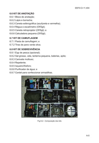 EB70-CI-11.404
A-5
6.6 KIT DE ANOTAÇÃO
6.6.1 Bloco de anotação;
6.6.2 Lápis e borracha;
6.6.3 Caneta esferográfica (azul/preta e vermelha);
6.6.4 Régua e escalímetro (Of/Sgt);
6.6.5 Caneta retroprojetor (Of/Sgt); e
6.6.6 Calculadora pequena (Of/Sgt).
6.7 KIT DE CAMUFLAGEM
6.7.1 Pasta de camuflagem; e
6.7.2 Tiras de pano verde oliva.
6.8 KIT DE SOBREVIVÊNCIA
6.8.1 Eqp de pesca (opcional);
6.8.2 Sal grosso, vela, lanterna pequena, baterias, apito;
6.8.3 Canivete multiuso;
6.8.4 Repelente;
6.8.5 Isqueiro/fósforo;
6.8.6 Purificador de água; e
6.8.7 Cordel para confeccionar armadilhas.
Fig A-2 - Composição dos kits
 