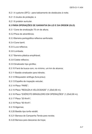 EB70-CI-11.404
A-7
8.2.1.4 cyalume (SFC) - para balizamento de obstáculos à noite;
8.2.1.5 óculos de proteção; e
8.2.1.6 protetor auricular.
8.3 PARA OPERAÇÕES DE GARANTIA DA LEI E DA ORDEM (GLO)
8.3.1 Cone de sinalização 75 cm de altura;
8.3.2 Pisca de advertência;
8.3.3 Barreira pantográfica reflexiva sanfonada;
8.3.4 Cone barril;
8.3.5 Luva reflexiva;
8.3.6 Lombada;
8.3.7 Barreira plástica empilhável;
8.3.8 Colete reflexivo;
8.3.9 Sinalizador tipo giroflex;
8.3.10 Farol de busca com, no mínimo, um km de alcance;
8.3.11 Bastão sinalizador para trânsito;
8.3.12 Bloqueador antifuga (fura-pneu);
8.3.13 Espelho de inspeção veicular;
8.3.14 Placa “PARE”;
8.3.15 Placa “REDUZA A VELOCIDADE” (1,20x0,90 m);
8.3.16 Placa “EXÉRCITO BRASILEIRO EM OPERAÇÕES” (1,20x0,90 m);
8.3.17 Placa “20 Km/h”;
8.3.18 Placa “60 Km/h”;
8.3.19 Algemas;
8.3.20 Bastão tipo tonfa retrátil;
8.3.21 Barraca de Campanha Tenda para revista;
8.3.22 Barraca para descanso da tropa;
 