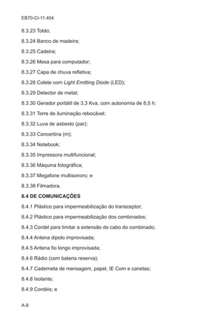 A-8
EB70-CI-11.404
8.3.23 Toldo;
8.3.24 Banco de madeira;
8.3.25 Cadeira;
8.3.26 Mesa para computador;
8.3.27 Capa de chuva refletiva;
8.3.28 Colete com Light Emitting Diode (LED);
8.3.29 Detector de metal;
8.3.30 Gerador portátil de 3,3 Kva, com autonomia de 8,5 h;
8.3.31 Torre de iluminação rebocável;
8.3.32 Luva de asbesto (par);
8.3.33 Concertina (m);
8.3.34 Notebook;
8.3.35 Impressora multifuncional;
8.3.36 Máquina fotográfica;
8.3.37 Megafone multisonoro; e
8.3.38 Filmadora.
8.4 DE COMUNICAÇÕES
8.4.1 Plástico para impermeabilização do transceptor;
8.4.2 Plástico para impermeabilização dos combinados;
8.4.3 Cordel para limitar a extensão do cabo do combinado;
8.4.4 Antena dipolo improvisada;
8.4.5 Antena fio longo improvisada;
8.4.6 Rádio (com bateria reserva);
8.4.7 Caderneta de mensagem, papel, IE Com e canetas;
8.4.8 Isolante;
8.4.9 Cordéis; e
 