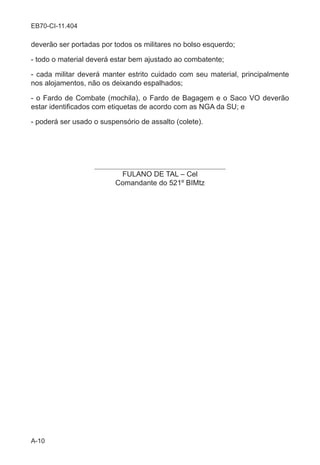 A-10
EB70-CI-11.404
deverão ser portadas por todos os militares no bolso esquerdo;
- todo o material deverá estar bem ajustado ao combatente;
- cada militar deverá manter estrito cuidado com seu material, principalmente
nos alojamentos, não os deixando espalhados;
- o Fardo de Combate (mochila), o Fardo de Bagagem e o Saco VO deverão
estar identificados com etiquetas de acordo com as NGA da SU; e
- poderá ser usado o suspensório de assalto (colete).
____________________________________
FULANO DE TAL – Cel
Comandante do 521º BIMtz
 
