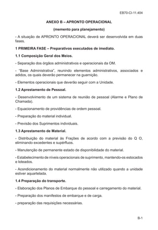 EB70-CI-11.404
B-1
ANEXO B – APRONTO OPERACIONAL
(memento para planejamento)
- A situação de APRONTO OPERACIONAL deverá ser desenvolvida em duas
fases.
1 PRIMEIRA FASE – Preparativos executados de imediato.
1.1 Composição Geral dos Meios.
- Separação dos órgãos administrativos e operacionais da OM.
- “Base Administrativa”, reunindo elementos administrativos, associados e
adidos, os quais deverão permanecer na guarnição.
- Elementos operacionais que deverão seguir com a Unidade.
1.2 Aprestamento de Pessoal.
- Desenvolvimento de um sistema de reunião de pessoal (Alarme e Plano de
Chamada).
- Equacionamento de providências de ordem pessoal.
- Preparação do material individual.
- Previsão dos Suprimentos individuais.
1.3 Aprestamento de Material.
- Distribuição do material às Frações de acordo com a previsão do Q O,
eliminando excedentes e supérfluos.
- Manutenção de permanente estado de disponibilidade do material.
- Estabelecimento de níveis operacionais de suprimento, mantendo-os estocados
e loteados.
- Acondicionamento do material normalmente não utilizado quando a unidade
estiver aquartelada.
1.4 Preparação do transporte.
- Elaboração dos Planos de Embarque do pessoal e carregamento do material.
- Preparação dos manifestos de embarque e de carga.
- preparação das requisições necessárias.
 