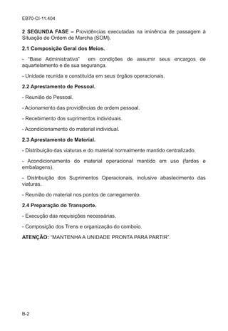 B-2
EB70-CI-11.404
2 SEGUNDA FASE – Providências executadas na iminência de passagem à
Situação de Ordem de Marcha (SOM).
2.1 Composição Geral dos Meios.
- “Base Administrativa” em condições de assumir seus encargos de
aquartelamento e de sua segurança.
- Unidade reunida e constituída em seus órgãos operacionais.
2.2 Aprestamento de Pessoal.
- Reunião do Pessoal.
- Acionamento das providências de ordem pessoal.
- Recebimento dos suprimentos individuais.
- Acondicionamento do material individual.
2.3 Aprestamento de Material.
- Distribuição das viaturas e do material normalmente mantido centralizado.
- Acondicionamento do material operacional mantido em uso (fardos e
embalagens).
- Distribuição dos Suprimentos Operacionais, inclusive abastecimento das
viaturas.
- Reunião do material nos pontos de carregamento.
2.4 Preparação do Transporte.
- Execução das requisições necessárias.
- Composição dos Trens e organização do comboio.
ATENÇÃO: “MANTENHA A UNIDADE PRONTA PARA PARTIR”.
 
