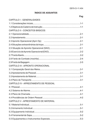 EB70-CI-11.404
ÍNDICE DE ASSUNTOS
Pag
CAPÍTULO I - GENERALIDADES
1.1 Considerações iniciais.................................................................................1-1
1.2ObjetivosdoCadernodeInstrução.....................................................................1-1
CAPÍTULO II - CONCEITOS BÁSICOS
2.1 Operacionalidade........................................................................................2-1
2.2 Aprestamento..............................................................................................2-1
2.3 Apronto Operacional (Aprn Op) ..............................................................2-1
2.4 Situações extraordinárias da tropa...............................................................2-1
2.5 Situação de Apronto Operacional (SAO)....................................................2-1
2.6 Exercício deApronto Operacional (EAO)......................................................2-2
2.7FardoAberto.................................................................................................2-2
2.8 Fardo de Combate (mochila).......................................................................2-4
2.9FardodeBagagem.......................................................................................2-5
CAPÍTULO III - APRONTO OPERACIONAL
3.1 Composição Geral dos Meios.....................................................................3-1
3.2 Aprestamento de Pessoal............................................................................3-1
3.3 Aprestamento de Material............................................................................3-1
3.4 Plano de Transporte....................................................................................3-1
CAPÍTULO IV - APRESTAMENTO DE PESSOAL
4.1Pessoal........................................................................................................4-1
4.2 Sistema de Alarme......................................................................................4-1
4.3 Plano de Chamada......................................................................................4-1
4.4 Providências de Ordem Pessoal.................................................................4-2
CAPÍTULO V - APRESTAMENTO DE MATERIAL
5.1 Material Individual........................................................................................5-1
5.2 Armamento Individual..................................................................................5-1
5.3 Equipamento Individual...............................................................................5-2
5.4 Ferramental de Sapa...................................................................................5-2
5.5 Equipamentos e Instrumentos Especiais....................................................5-3
 