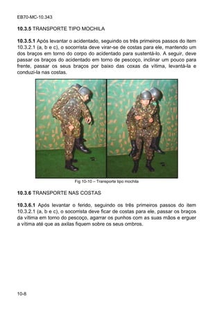 EB70-MC-10.343
10-8
10.3.5 TRANSPORTE TIPO MOCHILA
10.3.5.1 Após levantar o acidentado, seguindo os três primeiros passos do item
10.3.2.1 (a, b e c), o socorrista deve virar-se de costas para ele, mantendo um
dos braços em torno do corpo do acidentado para sustentá-lo. A seguir, deve
passar os braços do acidentado em torno de pescoço, inclinar um pouco para
frente, passar os seus braços por baixo das coxas da vítima, levantá-la e
conduzi-la nas costas.
Fig 10-10 Transporte tipo mochila
10.3.6 TRANSPORTE NAS COSTAS
10.3.6.1 Após levantar o ferido, seguindo os três primeiros passos do item
10.3.2.1 (a, b e c), o socorrista deve ficar de costas para ele, passar os braços
da vítima em torno do pescoço, agarrar os punhos com as suas mãos e erguer
a vítima até que as axilas fiquem sobre os seus ombros.
 