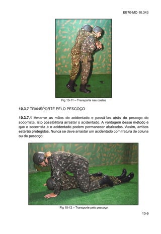 EB70-MC-10.343
10-9
Fig 10-11 Transporte nas costas
10.3.7 TRANSPORTE PELO PESCOÇO
10.3.7.1 Amarrar as mãos do acidentado e passá-las atrás do pescoço do
socorrista. Isto possibilitará arrastar o acidentado. A vantagem desse método é
que o socorrista e o acidentado podem permanecer abaixados. Assim, ambos
estarão protegidos. Nunca se deve arrastar um acidentado com fratura de coluna
ou de pescoço.
Fig 10-12 Transporte pelo pescoço
 