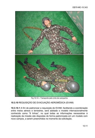 EB70-MC-10.343
10-11
Fig 10-14 Transporte pelo cinto de campanha
10.3.10 REQUISIÇÃO DE EVACUAÇÃO AEROMÉDICA (EVAM)
10.3.10.1 A fim de padronizar a requisição de EVAM, facilitando a coordenação
entre meios aéreos e terrestres, será adotado o modelo internacionalmente
conhecido como 9 linha , no al oda a info ma e nece ia
realização da missão são dispostas de forma padronizada em um modelo com
nove campos, a serem preenchidos no momento da solicitação.
 