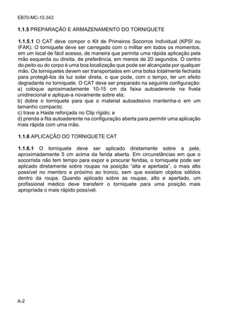 EB70-MC-10.343
A-2
1.1.5 PREPARAÇÃO E ARMAZENAMENTO DO TORNIQUETE
1.1.5.1 O CAT deve compor o Kit de Primeiros Socorros Individual (KPSI ou
IFAK). O torniquete deve ser carregado com o militar em todos os momentos,
em um local de fácil acesso, de maneira que permita uma rápida aplicação pela
mão esquerda ou direita, de preferência, em menos de 20 segundos. O centro
do peito ou do corpo é uma boa localização que pode ser alcançada por qualquer
mão. Os torniquetes devem ser transportados em uma bolsa totalmente fechada
para protegê-los da luz solar direta, o que pode, com o tempo, ter um efeito
degradante no torniquete. O CAT deve ser preparado na seguinte configuração:
a) coloque aproximadamente 10-15 cm da faixa autoaderente na fivela
unidirecional e aplique-a novamente sobre ela;
b) dobre o torniquete para que o material autoadesivo mantenha-o em um
tamanho compacto;
c) trave a Haste reforçada no Clip rígido; e
d) prenda a fita autoaderente na configuração aberta para permitir uma aplicação
mais rápida com uma mão.
1.1.6 APLICAÇÃO DO TORNIQUETE CAT
1.1.6.1 O torniquete deve ser aplicado diretamente sobre a pele,
aproximadamente 5 cm acima da ferida aberta. Em circunstâncias em que o
socorrista não tem tempo para expor e procurar feridas, o torniquete pode ser
a licado di e amen e ob e o a na o i o al a e a e ada , o mai al o
possível no membro e próximo ao tronco, sem que existam objetos sólidos
dentro da roupa. Quando aplicado sobre as roupas, alto e apertado, um
profissional médico deve transferir o torniquete para uma posição mais
apropriada o mais rápido possível.
 