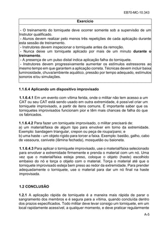 EB70-MC-10.343
A-5
Exercício
- O treinamento do torniquete deve ocorrer somente sob a supervisão de um
Instrutor qualificado.
- Alunos devem realizar pelo menos três repetições de cada aplicação durante
esta sessão de treinamento.
- Instrutores devem inspecionar o torniquete antes da remoção.
- Nunca deixe um torniquete aplicado por mais de um minuto durante o
treinamento.
- A presença de um pulso distal indica aplicação falha do torniquete.
- Instrutores devem progressivamente aumentar os estímulos estressores ao
mesmo tempo em que garantem a aplicação correta. Técnicas devem incluir baixa
luminosidade, chuva/ambiente aquático, pressão por tempo adequado, estímulos
sonoros e/ou simulações.
1.1.6.4 Aplicando um dispositivo improvisado
1.1.6.4.1 Em um evento com vítima ferida, onde o militar não tem acesso a um
CAT ou seu CAT está sendo usado em outra extremidade, é possível criar um
torniquete improvisado, a partir de itens comuns. É importante saber que os
torniquetes improvisados funcionam pior e têm mais chances de falha do que
os fabricados.
1.1.6.4.2 Para fazer um torniquete improvisado, o militar precisará de:
a) um material/faixa de algum tipo para envolver em torno da extremidade.
Exemplo: bandagem triangular, crepon ou peça de roupa/pano; e
b) uma haste - um objeto rígido para torcer a faixa. Exemplo: bastão, galho, cabo
de vassoura, canivete (lâmina fechada), mosquetão ou baioneta.
1.1.6.4.3 Para aplicar o torniquete improvisado, use o material/faixa selecionado
para envolver a extremidade firmemente e prenda o material com um nó. Uma
vez que o material/faixa esteja preso, coloque o objeto (haste) escolhido
embaixo do nó e torça o objeto com o material. Torça o material até que o
torniquete improvisado esteja bem preso ao redor da extremidade. Para prender
adequadamente o torniquete, use o material para dar um nó final na haste
improvisada.
1.2 CONCLUSÃO
1.2.1 A aplicação rápida de torniquete é a maneira mais rápida de parar o
sangramento dos membros e é segura para a vítima, quando concluída dentro
dos prazos especificados. Todo militar deve levar consigo um torniquete, em um
local rapidamente acessível, a qualquer momento, e deve praticar regularmente
 