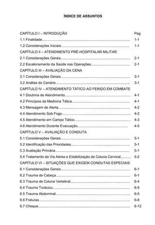 ÍNDICE DE ASSUNTOS
CAPÍTULO I INTRODUÇÃO Pag
1.1 Finalidade.......................................................................................... 1-1
1.2 Considerações Iniciais...................................................................... 1-1
CAPÍTULO II ATENDIMENTO PRÉ-HOSPITALAR MILITAR
2.1 Considerações Gerais....................................................................... 2-1
2.2 Escalonamento da Saúde nas Operações........................................ 2-1
CAPÍTULO III AVALIAÇÃO DA CENA
3.1 Considerações Gerais....................................................................... 3-1
3.2 Análise do Cenário............................................................................ 3-1
CAPÍTULO IV ATENDIMENTO TÁTICO AO FERIDO EM COMBATE
4.1 Doutrina de Atendimento................................................................... 4-1
4.2 Princípios da Medicina Tática........................................................... 4-1
4.3 Mensagem de Alerta......................................................................... 4-2
4.4 Atendimento Sob Fogo...................................................................... 4-2
4.5 Atendimento em Campo Tático......................................................... 4-3
4.6 Atendimento Durante Evacuação................................................... 4-5
CAPÍTULO V AVALIAÇÃO E CONDUTA
5.1 Considerações Gerais....................................................................... 5-1
5.2 Identificação das Prioridades............................................................ 5-1
5.3 Avaliação Primária............................................................................ 5-1
5.4 Tratamento da Via Aérea e Estabilização da Coluna Cervical.......... 5-2
CAPÍTULO VI SITUAÇÕES QUE EXIGEM CONDUTAS ESPECIAIS
6.1 Considerações Gerais....................................................................... 6-1
6.2 Trauma de Cabeça............................................................................ 6-1
6.3 Trauma de Coluna Vertebral............................................................. 6-4
6.4 Trauma Torácico............................................................................... 6-5
6.5 Trauma Abdominal............................................................................ 6-5
6.6 Fraturas............................................................................................. 6-8
6.7 Choque.............................................................................................. 6-12
 