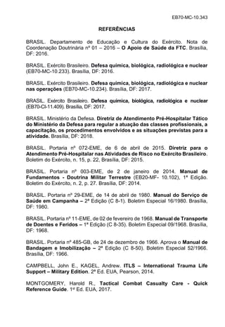 EB70-MC-10.343
REFERÊNCIAS
BRASIL. Departamento de Educação e Cultura do Exército. Nota de
Coordenação Doutrinária nº 01 2016 O Apoio de Saúde da FTC. Brasília,
DF: 2016.
BRASIL. Exército Brasileiro. Defesa química, biológica, radiológica e nuclear
(EB70-MC-10.233). Brasília, DF: 2016.
BRASIL. Exército Brasileiro. Defesa química, biológica, radiológica e nuclear
nas operações (EB70-MC-10.234). Brasília, DF: 2017.
BRASIL. Exército Brasileiro. Defesa química, biológica, radiológica e nuclear
(EB70-CI-11.409). Brasília, DF: 2017.
BRASIL. Ministério da Defesa. Diretriz de Atendimento Pré-Hospitalar Tático
do Ministério da Defesa para regular a atuação das classes profissionais, a
capacitação, os procedimentos envolvidos e as situações previstas para a
atividade. Brasília, DF: 2018.
BRASIL. Portaria nº 072-EME, de 6 de abril de 2015. Diretriz para o
Atendimento Pré-Hospitalar nas Atividades de Risco no Exército Brasileiro.
Boletim do Exército, n. 15, p. 22, Brasília, DF: 2015.
BRASIL. Portaria nº 003-EME, de 2 de janeiro de 2014. Manual de
Fundamentos - Doutrina Militar Terrestre (EB20-MF- 10.102), 1ª Edição.
Boletim do Exército, n. 2, p. 27. Brasília, DF: 2014.
BRASIL. Portaria nº 29-EME, de 14 de abril de 1980. Manual do Serviço de
Saúde em Campanha – 2ª Edição (C 8-1). Boletim Especial 16/1980. Brasília,
DF: 1980.
BRASIL. Portaria nº 11-EME, de 02 de fevereiro de 1968. Manual de Transporte
de Doentes e Feridos – 1ª Edição (C 8-35). Boletim Especial 09/1968. Brasília,
DF: 1968.
BRASIL. Portaria nº 485-GB, de 24 de dezembro de 1966. Aprova o Manual de
Bandagem e Imobilização – 2ª Edição (C 8-50). Boletim Especial 52/1966.
Brasília, DF: 1966.
CAMPBELL, John E., KAGEL, Andrew. ITLS – International Trauma Life
Support – Military Edition. 2ª Ed. EUA, Pearson, 2014.
MONTGOMERY, Harold R., Tactical Combat Casualty Care - Quick
Reference Guide. 1st Ed. EUA, 2017.
 