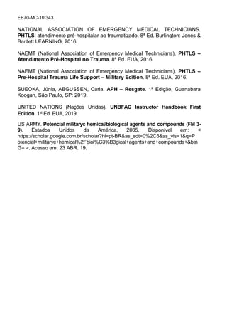 EB70-MC-10.343
NATIONAL ASSOCIATION OF EMERGENCY MEDICAL TECHNICIANS.
PHTLS: atendimento pré-hospitalar ao traumatizado. 8ª Ed. Burlington: Jones &
Bartlett LEARNING, 2016.
NAEMT (National Association of Emergency Medical Technicians). PHTLS –
Atendimento Pré-Hospital no Trauma. 8ª Ed. EUA, 2016.
NAEMT (National Association of Emergency Medical Technicians). PHTLS –
Pre-Hospital Trauma Life Support – Military Edition. 8ª Ed. EUA, 2016.
SUEOKA, Júnia, ABGUSSEN, Carla. APH – Resgate. 1ª Edição, Guanabara
Koogan, São Paulo, SP: 2019.
UNITED NATIONS (Nações Unidas). UNBFAC Instructor Handbook First
Edition. 1st Ed. EUA, 2019.
US ARMY. Potencial militaryc hemical/biológical agents and compounds (FM 3-
9). Estados Unidos da América, 2005. Disponível em: <
https://scholar.google.com.br/scholar?hl=pt-BR&as_sdt=0%2C5&as_vis=1&q=P
otencial+militaryc+hemical%2Fbiol%C3%B3gical+agents+and+compounds+&btn
G= >. Acesso em: 23 ABR. 19.
 