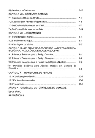 6.8 Lesões por Queimadura.................................................................... 6-13
CAPÍTULO VII ACIDENTES COMUNS
7.1 Trauma no Olho e na Órbita.............................................................. 7-1
7.2 Acidente com Animais Peçonhentos................................................. 7-3
7.3 Distúrbios Relacionados ao Calor..................................................... 7-7
7.4 Distúrbios Relacionados ao Frio....................................................... 7-14
CAPÍTULO VIII AFOGAMENTO
8.1 Considerações Gerais....................................................................... 8-1
8.2 Salvamento na Água......................................................................... 8-1
8.3 Abordagem da Vítima........................................................................ 8-2
CAPÍTULO IX OS PRIMEIROS SOCORROS NA DEFESA QUÍMICA,
BIOLÓGICA, RADIOLÓGICA E NUCLEAR (DQBRN)
9.1 Primeiros Socorros para o Perigo Químico....................................... 9-1
9.2 Primeiros Socorros para o Perigo Biológico...................................... 9-5
9.3 Primeiros Socorros para o Perigo Radiológico e Nuclear................. 9-6
9.4 Primeiros Socorros para Agentes Usados em Controle de
Distúrbios............................................................................................... 9-8
CAPÍTULO X TRANSPORTE DE FERIDOS
10.1 Considerações Gerais..................................................................... 10-1
10.2 Padiolas Improvisadas.................................................................... 10-1
10.3 Transporte....................................................................................... 10-5
ANEXO A UTILIZAÇÃO DE TORNIQUETE DE COMBATE
GLOSSÁRIO
REFERÊNCIAS
 