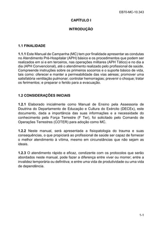 EB70-MC-10.343
1-1
CAPÍTULO I
INTRODUÇÃO
1.1 FINALIDADE
1.1.1 Este Manual de Campanha (MC) tem por finalidade apresentar as condutas
no Atendimento Pré-Hospitalar (APH) básico e os procedimentos que podem ser
realizados em si e em terceiros, nas operações militares (APH Tático) e no dia a
dia (APH Convencional), até o atendimento realizado pelo profissional de saúde.
Compreende instruções sobre os primeiros socorros e o suporte básico de vida,
tais como: oferecer e manter a permeabilidade das vias aéreas; promover uma
satisfatória ventilação pulmonar; controlar hemorragias; prevenir o choque; tratar
os ferimentos; e preparar o ferido para a evacuação.
1.2 CONSIDERAÇÕES INICIAIS
1.2.1 Elaborado inicialmente como Manual de Ensino pela Assessoria de
Doutrina do Departamento de Educação e Cultura do Exército (DECEx), este
documento, dada a importância das suas informações e a necessidade do
conhecimento pela Força Terrestre (F Ter), foi solicitado pelo Comando de
Operações Terrestres (COTER) para adoção como MC.
1.2.2 Neste manual, será apresentada a fisiopatologia do trauma e suas
consequências, o que propiciará ao profissional de saúde ser capaz de fornecer
o melhor atendimento à vítima, mesmo em circunstâncias que não sejam as
ideais.
1.2.3 O atendimento rápido e eficaz, condizente com os protocolos que serão
abordados neste manual, pode fazer a diferença entre viver ou morrer; entre a
invalidez temporária ou definitiva; e entre uma vida de produtividade ou uma vida
de dependência.
 