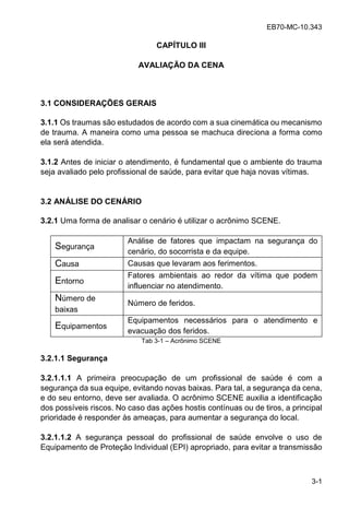 EB70-MC-10.343
3-1
CAPÍTULO III
AVALIAÇÃO DA CENA
3.1 CONSIDERAÇÕES GERAIS
3.1.1 Os traumas são estudados de acordo com a sua cinemática ou mecanismo
de trauma. A maneira como uma pessoa se machuca direciona a forma como
ela será atendida.
3.1.2 Antes de iniciar o atendimento, é fundamental que o ambiente do trauma
seja avaliado pelo profissional de saúde, para evitar que haja novas vítimas.
3.2 ANÁLISE DO CENÁRIO
3.2.1 Uma forma de analisar o cenário é utilizar o acrônimo SCENE.
Segurança
Análise de fatores que impactam na segurança do
cenário, do socorrista e da equipe.
Causa Causas que levaram aos ferimentos.
Entorno
Fatores ambientais ao redor da vítima que podem
influenciar no atendimento.
Número de
baixas
Número de feridos.
Equipamentos
Equipamentos necessários para o atendimento e
evacuação dos feridos.
Tab 3-1 Acrônimo SCENE
3.2.1.1 Segurança
3.2.1.1.1 A primeira preocupação de um profissional de saúde é com a
segurança da sua equipe, evitando novas baixas. Para tal, a segurança da cena,
e do seu entorno, deve ser avaliada. O acrônimo SCENE auxilia a identificação
dos possíveis riscos. No caso das ações hostis contínuas ou de tiros, a principal
prioridade é responder às ameaças, para aumentar a segurança do local.
3.2.1.1.2 A segurança pessoal do profissional de saúde envolve o uso de
Equipamento de Proteção Individual (EPI) apropriado, para evitar a transmissão
 