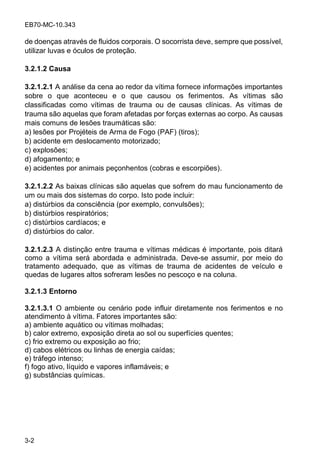 EB70-MC-10.343
3-2
de doenças através de fluidos corporais. O socorrista deve, sempre que possível,
utilizar luvas e óculos de proteção.
3.2.1.2 Causa
3.2.1.2.1 A análise da cena ao redor da vítima fornece informações importantes
sobre o que aconteceu e o que causou os ferimentos. As vítimas são
classificadas como vítimas de trauma ou de causas clínicas. As vítimas de
trauma são aquelas que foram afetadas por forças externas ao corpo. As causas
mais comuns de lesões traumáticas são:
a) lesões por Projéteis de Arma de Fogo (PAF) (tiros);
b) acidente em deslocamento motorizado;
c) explosões;
d) afogamento; e
e) acidentes por animais peçonhentos (cobras e escorpiões).
3.2.1.2.2 As baixas clínicas são aquelas que sofrem do mau funcionamento de
um ou mais dos sistemas do corpo. Isto pode incluir:
a) distúrbios da consciência (por exemplo, convulsões);
b) distúrbios respiratórios;
c) distúrbios cardíacos; e
d) distúrbios do calor.
3.2.1.2.3 A distinção entre trauma e vítimas médicas é importante, pois ditará
como a vítima será abordada e administrada. Deve-se assumir, por meio do
tratamento adequado, que as vítimas de trauma de acidentes de veículo e
quedas de lugares altos sofreram lesões no pescoço e na coluna.
3.2.1.3 Entorno
3.2.1.3.1 O ambiente ou cenário pode influir diretamente nos ferimentos e no
atendimento à vítima. Fatores importantes são:
a) ambiente aquático ou vítimas molhadas;
b) calor extremo, exposição direta ao sol ou superfícies quentes;
c) frio extremo ou exposição ao frio;
d) cabos elétricos ou linhas de energia caídas;
e) tráfego intenso;
f) fogo ativo, líquido e vapores inflamáveis; e
g) substâncias químicas.
 