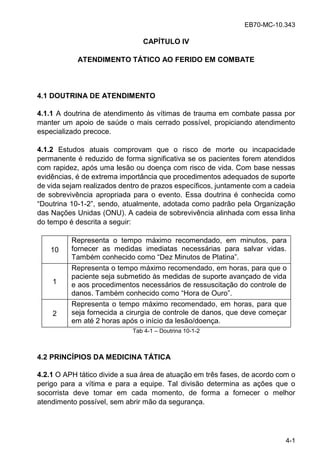 EB70-MC-10.343
4-1
CAPÍTULO IV
ATENDIMENTO TÁTICO AO FERIDO EM COMBATE
4.1 DOUTRINA DE ATENDIMENTO
4.1.1 A doutrina de atendimento às vítimas de trauma em combate passa por
manter um apoio de saúde o mais cerrado possível, propiciando atendimento
especializado precoce.
4.1.2 Estudos atuais comprovam que o risco de morte ou incapacidade
permanente é reduzido de forma significativa se os pacientes forem atendidos
com rapidez, após uma lesão ou doença com risco de vida. Com base nessas
evidências, é de extrema importância que procedimentos adequados de suporte
de vida sejam realizados dentro de prazos específicos, juntamente com a cadeia
de sobrevivência apropriada para o evento. Essa doutrina é conhecida como
Do ina 10-1-2 , sendo, atualmente, adotada como padrão pela Organização
das Nações Unidas (ONU). A cadeia de sobrevivência alinhada com essa linha
do tempo é descrita a seguir:
10
Representa o tempo máximo recomendado, em minutos, para
fornecer as medidas imediatas necessárias para salvar vidas.
Tamb m conhecido como De Min o de Pla ina .
1
Representa o tempo máximo recomendado, em horas, para que o
paciente seja submetido às medidas de suporte avançado de vida
e aos procedimentos necessários de ressuscitação do controle de
dano . Tamb m conhecido como Ho a de O o .
2
Representa o tempo máximo recomendado, em horas, para que
seja fornecida a cirurgia de controle de danos, que deve começar
em até 2 horas após o início da lesão/doença.
Tab 4-1 Doutrina 10-1-2
4.2 PRINCÍPIOS DA MEDICINA TÁTICA
4.2.1 O APH tático divide a sua área de atuação em três fases, de acordo com o
perigo para a vítima e para a equipe. Tal divisão determina as ações que o
socorrista deve tomar em cada momento, de forma a fornecer o melhor
atendimento possível, sem abrir mão da segurança.
 