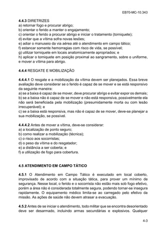 EB70-MC-10.343
4-3
4.4.3 DIRETRIZES
a) retornar fogo e procurar abrigo;
b) orientar o ferido a manter o engajamento;
c) orientar o ferido a procurar abrigo e iniciar o tratamento (torniquete);
d) evitar que a vítima sofra novas lesões;
e) adiar o manuseio da via aérea até o atendimento em campo tático;
f) estancar somente hemorragias com risco de vida, se possível;
g) utilizar torniquete em locais anatomicamente apropriados; e
h) aplicar o torniquete em posição proximal ao sangramento, sobre o uniforme,
e mover a vítima para abrigo.
4.4.4 RESGATE E MOBILIZAÇÃO
4.4.4.1 O resgate e a mobilização da vítima devem ser planejados. Essa breve
avaliação deve considerar se o ferido é capaz de se mover e se está responsivo
da seguinte maneira:
a) se a baixa é capaz de se mover, deve procurar abrigo e evitar expor os demais;
b) se a baixa não é capaz de se mover e não está responsiva, possivelmente ela
não será beneficiada pela mobilização (presumidamente morta ou com lesão
irrecuperável); e
c) se a baixa está responsiva, mas não é capaz de se mover, deve-se planejar a
sua mobilização, se possível.
4.4.4.2 Antes de mover a vítima, deve-se considerar:
a) a localização de ponto seguro;
b) como realizar a mobilização (técnica);
c) o risco aos socorristas;
d) o peso da vítima e do resgatador;
e) a distância a ser coberta; e
f) a utilização de fogo para cobertura.
4.5 ATENDIMENTO EM CAMPO TÁTICO
4.5.1 O Atendimento em Campo Tático é executado em local coberto,
improvisado de acordo com a situação tática, para prover um mínimo de
segurança. Nesse local, o ferido e o socorrista não estão mais sob fogo efetivo,
porém a área não é considerada totalmente segura, podendo tornar-se insegura
rapidamente. O equipamento médico limita-se ao carregado pelo efetivo da
missão. As ações de saúde não devem atrasar a evacuação.
4.5.2 Antes de se iniciar o atendimento, todo militar que se encontra desorientado
deve ser desarmado, incluindo armas secundárias e explosivos. Qualquer
 