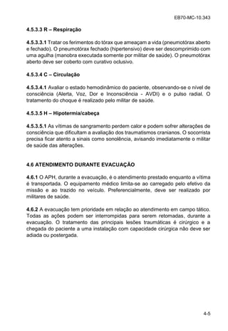 EB70-MC-10.343
4-5
4.5.3.3 R – Respiração
4.5.3.3.1 Tratar os ferimentos do tórax que ameaçam a vida (pneumotórax aberto
e fechado). O pneumotórax fechado (hipertensivo) deve ser descomprimido com
uma agulha (manobra executada somente por militar de saúde). O pneumotórax
aberto deve ser coberto com curativo oclusivo.
4.5.3.4 C – Circulação
4.5.3.4.1 Avaliar o estado hemodinâmico do paciente, observando-se o nível de
consciência (Alerta, Voz, Dor e Inconsciência - AVDI) e o pulso radial. O
tratamento do choque é realizado pelo militar de saúde.
4.5.3.5 H – Hipotermia/cabeça
4.5.3.5.1 As vítimas de sangramento perdem calor e podem sofrer alterações de
consciência que dificultam a avaliação dos traumatismos cranianos. O socorrista
precisa ficar atento a sinais como sonolência, avisando imediatamente o militar
de saúde das alterações.
4.6 ATENDIMENTO DURANTE EVACUAÇÃO
4.6.1 O APH, durante a evacuação, é o atendimento prestado enquanto a vítima
é transportada. O equipamento médico limita-se ao carregado pelo efetivo da
missão e ao trazido no veículo. Preferencialmente, deve ser realizado por
militares de saúde.
4.6.2 A evacuação tem prioridade em relação ao atendimento em campo tático.
Todas as ações podem ser interrompidas para serem retomadas, durante a
evacuação. O tratamento das principais lesões traumáticas é cirúrgico e a
chegada do paciente a uma instalação com capacidade cirúrgica não deve ser
adiada ou postergada.
 