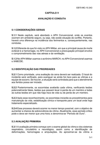 EB70-MC-10.343
5-1
CAPÍTULO V
AVALIAÇÃO E CONDUTA
5.1 CONSIDERAÇÕES GERAIS
5.1.1 Neste capítulo, será abordado o APH Convencional, onde os eventos
ocorrem em ambiente seguro, ou seja, não existe situação de conflito. Portanto,
haverá uma diferença na incidência dos ferimentos e, consequentemente, nas
condutas.
5.1.2 Diferente do que foi visto no APH Militar, em que a principal causa de morte
evitável é a hemorragia, no APH Convencional a preocupação principal envolve
o comprometimento das vias aéreas e da ventilação.
5.1.3 No APH Militar usamos o acrônimo MARCH, no APH Convencional usamos
o XABCDE.
5.2 IDENTIFICAÇÃO DAS PRIORIDADES
5.2.1 Como prioridade, uma avaliação da cena deverá ser realizada. O local do
incidente será verificado, para averiguar se ainda há risco para as vítimas e a
equipe de socorro. Se houver, a situação será controlada para que o atendimento
aos feridos possa ser iniciado.
5.2.2 Posteriormente, os socorristas avaliarão cada vítima, verificando lesões
potencialmente fatais, lesões que possam levar à perda de um membro e todas
as outras lesões em que não haja risco de vida ou de perda de um membro.
5.2.3 Após esse reconhecimento, os socorristas iniciarão os procedimentos para
manutenção da vida, estabilização clínica e transporte para um local onde haja
tratamento especializado.
5.2.4 Esse processo deverá ocorrer no menor tempo possível, com o objetivo de
aumentar a chance de sobrevivência da vítima. Atualmente, esse período crítico
pode e deve ser menor que uma hora; e denomina- e Pe odo de O o .
5.3 AVALIAÇÃO PRIMÁRIA
5.3.1 A avaliação primária começa com o exame global da vítima e dos sistemas
respiratório, circulatório e neurológico, assim como a identificação de
deformações, hemorragias e amputações. Ao aproximar-se da vítima e
 