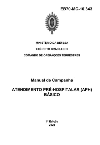 EB70-MC-10.343
MINISTÉRIO DA DEFESA
EXÉRCITO BRASILEIRO
COMANDO DE OPERAÇÕES TERRESTRES
Manual de Campanha
ATENDIMENTO PRÉ-HOSPITALAR (APH)
BÁSICO
1ª Edição
2020
 