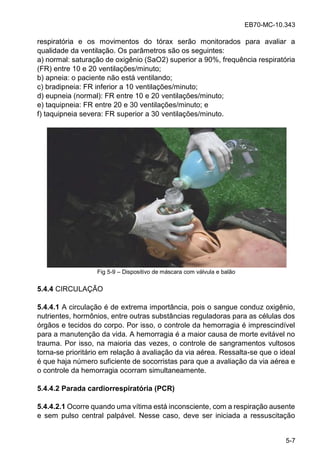 EB70-MC-10.343
5-7
respiratória e os movimentos do tórax serão monitorados para avaliar a
qualidade da ventilação. Os parâmetros são os seguintes:
a) normal: saturação de oxigênio (SaO2) superior a 90%, frequência respiratória
(FR) entre 10 e 20 ventilações/minuto;
b) apneia: o paciente não está ventilando;
c) bradipneia: FR inferior a 10 ventilações/minuto;
d) eupneia (normal): FR entre 10 e 20 ventilações/minuto;
e) taquipneia: FR entre 20 e 30 ventilações/minuto; e
f) taquipneia severa: FR superior a 30 ventilações/minuto.
Fig 5-9 Dispositivo de máscara com válvula e balão
5.4.4 CIRCULAÇÃO
5.4.4.1 A circulação é de extrema importância, pois o sangue conduz oxigênio,
nutrientes, hormônios, entre outras substâncias reguladoras para as células dos
órgãos e tecidos do corpo. Por isso, o controle da hemorragia é imprescindível
para a manutenção da vida. A hemorragia é a maior causa de morte evitável no
trauma. Por isso, na maioria das vezes, o controle de sangramentos vultosos
torna-se prioritário em relação à avaliação da via aérea. Ressalta-se que o ideal
é que haja número suficiente de socorristas para que a avaliação da via aérea e
o controle da hemorragia ocorram simultaneamente.
5.4.4.2 Parada cardiorrespiratória (PCR)
5.4.4.2.1 Ocorre quando uma vítima está inconsciente, com a respiração ausente
e sem pulso central palpável. Nesse caso, deve ser iniciada a ressuscitação
 
