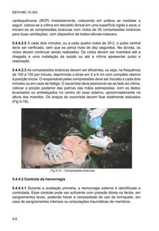 EB70-MC-10.343
5-8
cardiopulmonar (RCP) imediatamente, colocando em prática as medidas a
seguir: coloca-se a vítima em decúbito dorsal em uma superfície rígida e seca; e
iniciam-se as compressões torácicas com ciclos de 30 compressões torácicas
para duas ventilações, com dispositivo de bolsa-válvula-máscara.
5.4.4.2.2 A cada dois minutos, ou a cada quatro ciclos de 30:2, o pulso central
deve ser verificado, sem que se perca mais de dez segundos. Na dúvida, os
ciclos devem continuar sendo realizados. Os ciclos devem ser mantidos até a
chegada a uma instalação de saúde ou até a vítima apresentar pulso e
respiração.
5.4.4.2.3 As compressões torácicas devem ser eficientes, ou seja, na frequência
de 100 a 120 por minuto, deprimindo o tórax em 5 a 6 cm com completo retorno
à posição inicial. O responsável pelas compressões deve ser trocado a cada dois
minutos ou em caso de fadiga. O socorrista deve posicionar-se ao lado da vítima,
colocar a porção posterior das palmas das mãos sobrepostas, com os dedos
levantados ou entrelaçados no centro do osso esterno, aproximadamente na
altura dos mamilos. Os braços do socorrista devem ficar totalmente esticados
(Fig 5-10).
Fig 5-10 Compressões torácicas
5.4.4.3 Controle da hemorragia
5.4.4.3.1 Durante a avaliação primária, a hemorragia externa é identificada e
controlada. Esse controle pode ser suficiente com pressão direta na ferida, em
sangramentos leves, podendo haver a necessidade do uso de torniquete, em
caso de sangramentos intensos ou amputações traumáticas de membros.
 