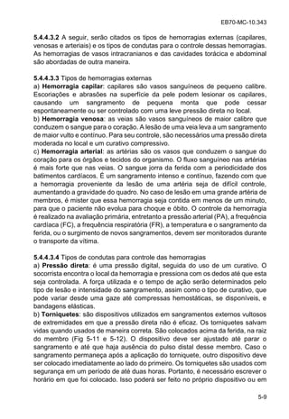 EB70-MC-10.343
5-9
5.4.4.3.2 A seguir, serão citados os tipos de hemorragias externas (capilares,
venosas e arteriais) e os tipos de condutas para o controle dessas hemorragias.
As hemorragias de vasos intracranianos e das cavidades torácica e abdominal
são abordadas de outra maneira.
5.4.4.3.3 Tipos de hemorragias externas
a) Hemorragia capilar: capilares são vasos sanguíneos de pequeno calibre.
Escoriações e abrasões na superfície da pele podem lesionar os capilares,
causando um sangramento de pequena monta que pode cessar
espontaneamente ou ser controlado com uma leve pressão direta no local.
b) Hemorragia venosa: as veias são vasos sanguíneos de maior calibre que
conduzem o sangue para o coração. A lesão de uma veia leva a um sangramento
de maior vulto e contínuo. Para seu controle, são necessários uma pressão direta
moderada no local e um curativo compressivo.
c) Hemorragia arterial: as artérias são os vasos que conduzem o sangue do
coração para os órgãos e tecidos do organismo. O fluxo sanguíneo nas artérias
é mais forte que nas veias. O sangue jorra da ferida com a periodicidade dos
batimentos cardíacos. É um sangramento intenso e contínuo, fazendo com que
a hemorragia proveniente da lesão de uma artéria seja de difícil controle,
aumentando a gravidade do quadro. No caso de lesão em uma grande artéria de
membros, é mister que essa hemorragia seja contida em menos de um minuto,
para que o paciente não evolua para choque e óbito. O controle da hemorragia
é realizado na avaliação primária, entretanto a pressão arterial (PA), a frequência
cardíaca (FC), a frequência respiratória (FR), a temperatura e o sangramento da
ferida, ou o surgimento de novos sangramentos, devem ser monitorados durante
o transporte da vítima.
5.4.4.3.4 Tipos de condutas para controle das hemorragias
a) Pressão direta: é uma pressão digital, seguida do uso de um curativo. O
socorrista encontra o local da hemorragia e pressiona com os dedos até que esta
seja controlada. A força utilizada e o tempo de ação serão determinados pelo
tipo de lesão e intensidade do sangramento, assim como o tipo de curativo, que
pode variar desde uma gaze até compressas hemostáticas, se disponíveis, e
bandagens elásticas.
b) Torniquetes: são dispositivos utilizados em sangramentos externos vultosos
de extremidades em que a pressão direta não é eficaz. Os torniquetes salvam
vidas quando usados de maneira correta. São colocados acima da ferida, na raiz
do membro (Fig 5-11 e 5-12). O dispositivo deve ser ajustado até parar o
sangramento e até que haja ausência do pulso distal desse membro. Caso o
sangramento permaneça após a aplicação do torniquete, outro dispositivo deve
ser colocado imediatamente ao lado do primeiro. Os torniquetes são usados com
segurança em um período de até duas horas. Portanto, é necessário escrever o
horário em que foi colocado. Isso poderá ser feito no próprio dispositivo ou em
 
