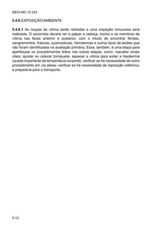 EB70-MC-10.343
5-12
5.4.6 EXPOSIÇÃO/AMBIENTE
5.4.6.1 As roupas da vítima serão retiradas e uma inspeção minuciosa será
realizada. O socorrista deverá ver e palpar a cabeça, tronco e os membros da
vítima nas faces anterior e posterior, com o intuito de encontrar feridas,
sangramentos, fraturas, queimaduras, hematomas e outros tipos de lesões que
não foram identificadas na avaliação primária. Essa, também, é uma etapa para
aperfeiçoar os procedimentos feitos nas outras etapas, como: reavaliar sinais
vitais; ajustar ou colocar torniquete; aquecer a vítima para evitar a hipotermia
(queda importante da temperatura corporal); verificar se há necessidade de outro
procedimento em via aérea; verificar se há necessidade de reposição volêmica;
e prepará-la para o transporte.
 