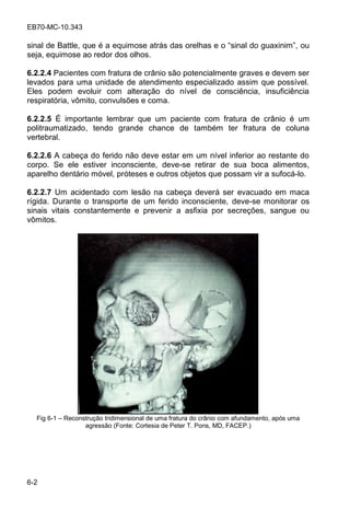 EB70-MC-10.343
6-2
sinal de Battle, que é a equimo e a da o elha e o inal do g a inim , ou
seja, equimose ao redor dos olhos.
6.2.2.4 Pacientes com fratura de crânio são potencialmente graves e devem ser
levados para uma unidade de atendimento especializado assim que possível.
Eles podem evoluir com alteração do nível de consciência, insuficiência
respiratória, vômito, convulsões e coma.
6.2.2.5 É importante lembrar que um paciente com fratura de crânio é um
politraumatizado, tendo grande chance de também ter fratura de coluna
vertebral.
6.2.2.6 A cabeça do ferido não deve estar em um nível inferior ao restante do
corpo. Se ele estiver inconsciente, deve-se retirar de sua boca alimentos,
aparelho dentário móvel, próteses e outros objetos que possam vir a sufocá-lo.
6.2.2.7 Um acidentado com lesão na cabeça deverá ser evacuado em maca
rígida. Durante o transporte de um ferido inconsciente, deve-se monitorar os
sinais vitais constantemente e prevenir a asfixia por secreções, sangue ou
vômitos.
Fig 6-1 Reconstrução tridimensional de uma fratura do crânio com afundamento, após uma
agressão (Fonte: Cortesia de Peter T. Pons, MD, FACEP.)
 
