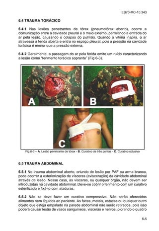 EB70-MC-10.343
6-5
6.4 TRAUMA TORÁCICO
6.4.1 Nas lesões penetrantes de tórax (pneumotórax aberto), ocorre a
comunicação entre a cavidade pleural e o meio externo, permitindo a entrada do
ar pela lesão, causando o colapso do pulmão. Quando a vítima inspira, o ar
atravessa a ferida aberta e entra no espaço pleural, pois a pressão na cavidade
torácica é menor que a pressão externa.
6.4.2 Geralmente, a passagem do ar pela ferida emite um ruído caracterizando
a le o como fe imen o o cico o an e (Fig 6-3).
Fig 6-3 A. Lesão penetrante de tórax - B. Curativo de três pontas - C. Curativo oclusivo
6.5 TRAUMA ABDOMINAL
6.5.1 No trauma abdominal aberto, oriundo de lesão por PAF ou arma branca,
pode ocorrer a exteriorização de vísceras (evisceração) da cavidade abdominal
através da lesão. Nesse caso, as vísceras, ou qualquer órgão, não devem ser
introduzidas na cavidade abdominal. Deve-se cobrir o ferimento com um curativo
esterilizado e fixá-lo com ataduras.
6.5.2 Não se deve fazer um curativo compressivo. Não serão oferecidos
alimentos nem líquidos ao paciente. As facas, metais, estacas ou qualquer outro
objeto que esteja empalado na parede abdominal não serão retirados, pois isso
poderá causar lesão de vasos sanguíneos, vísceras e nervos, piorando o quadro
 