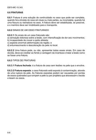 EB70-MC-10.343
6-8
6.6 FRATURAS
6.6.1 Fratura é uma solução de continuidade no osso que pode ser completa,
quando há a divisão do osso em duas ou mais partes, ou incompleta, quando há
uma fissura ou rachadura no osso. A fratura deve ser estabilizada, se possível,
e o membro deve ser imobilizado para o transporte.
6.6.2 SINAIS DE UM OSSO FRATURADO
6.6.2.1 Os sinais de um osso fraturado são:
a) sensação dolorosa sobre a lesão, com intensificação de dor aos movimentos;
b) incapacidade de mover a parte afetada;
c) aspecto anormal (deformação) da região; e
d) entumescimento e descoloração da pele no local.
6.6.2.2 Uma fratura pode, ou não, apresentar todos esses sinais. Em caso de
dúvida, deve-se creditar ao ferido a vantagem da incerteza e tratar a lesão como
se fosse uma fratura.
6.6.3 TIPOS DE FRATURAS
6.6.3.1 Fratura fechada: é a fratura de osso sem lesões na pele que o envolve.
6.6.3.2 Fratura exposta: o osso fraturado está exposto à contaminação, através
de uma ruptura da pele. As fraturas expostas podem ser causadas por pontas
de ossos quebrados que rompem a pele ou por projéteis que atravessam o tecido
e lesam os ossos.
 